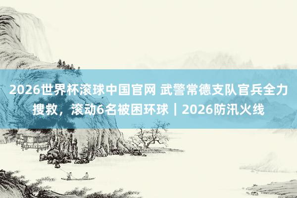 2026世界杯滚球中国官网 武警常德支队官兵全力搜救，滚动6名被困环球｜2026防汛火线