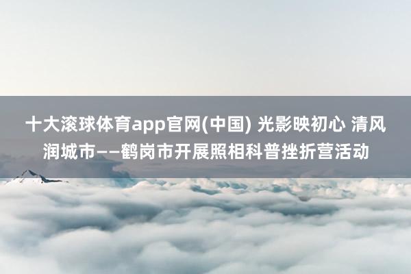 十大滚球体育app官网(中国) 光影映初心 清风润城市——鹤岗市开展照相科普挫折营活动