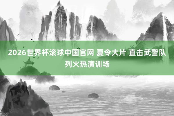 2026世界杯滚球中国官网 夏令大片 直击武警队列火热演训场