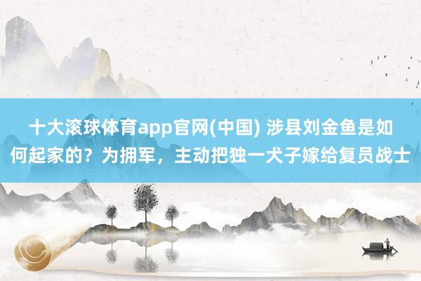十大滚球体育app官网(中国) 涉县刘金鱼是如何起家的？为拥军，主动把独一犬子嫁给复员战士