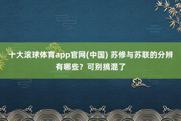 十大滚球体育app官网(中国) 苏修与苏联的分辨有哪些?可别搞混了