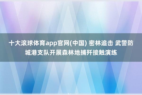 十大滚球体育app官网(中国) 密林追击 武警防城港支队开展森林地捕歼接触演练