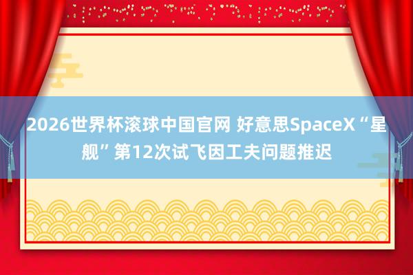 2026世界杯滚球中国官网 好意思SpaceX“星舰”第12次试飞因工夫问题推迟