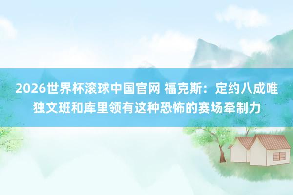 2026世界杯滚球中国官网 福克斯：定约八成唯独文班和库里领有这种恐怖的赛场牵制力