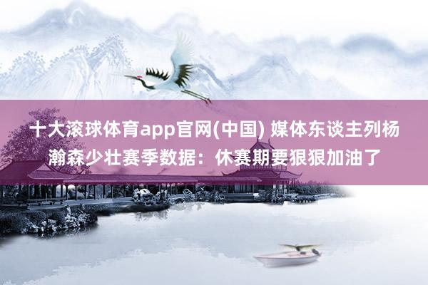 十大滚球体育app官网(中国) 媒体东谈主列杨瀚森少壮赛季数据：休赛期要狠狠加油了