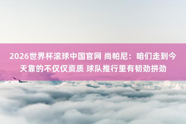 2026世界杯滚球中国官网 尚帕尼：咱们走到今天靠的不仅仅资质 球队推行里有韧劲拼劲