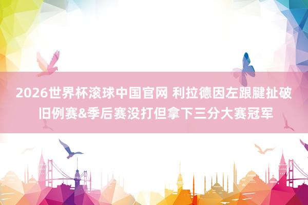 2026世界杯滚球中国官网 利拉德因左跟腱扯破 旧例赛&季后赛没打但拿下三分大赛冠军