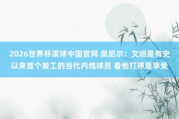 2026世界杯滚球中国官网 奥尼尔：文班是有史以来首个竣工的当代内线球员 看他打球是享受