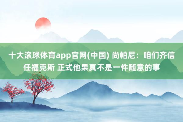 十大滚球体育app官网(中国) 尚帕尼：咱们齐信任福克斯 正式他果真不是一件随意的事