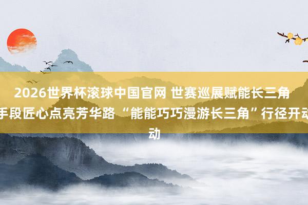 2026世界杯滚球中国官网 世赛巡展赋能长三角 手段匠心点亮芳华路 “能能巧巧漫游长三角”行径开动