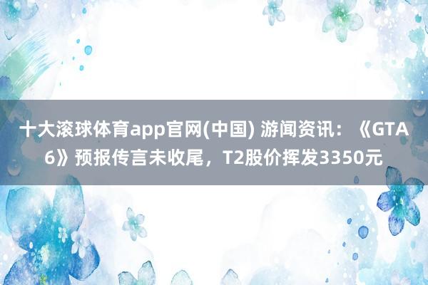 十大滚球体育app官网(中国) 游闻资讯：《GTA6》预报传言未收尾，T2股价挥发3350元