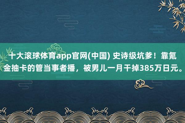 十大滚球体育app官网(中国) 史诗级坑爹！靠氪金抽卡的管当事者播，被男儿一月干掉385万日元。