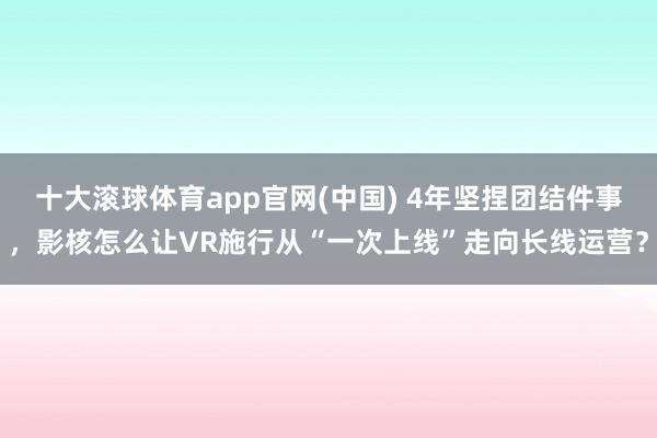 十大滚球体育app官网(中国) 4年坚捏团结件事，影核怎么让VR施行从“一次上线”走向长线运营？
