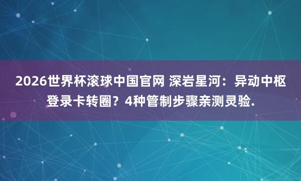 2026世界杯滚球中国官网 深岩星河：异动中枢登录卡转圈？4种管制步骤亲测灵验.