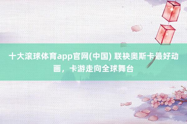十大滚球体育app官网(中国) 联袂奥斯卡最好动画，卡游走向全球舞台
