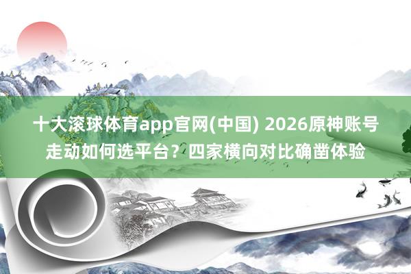 十大滚球体育app官网(中国) 2026原神账号走动如何选平台？四家横向对比确凿体验