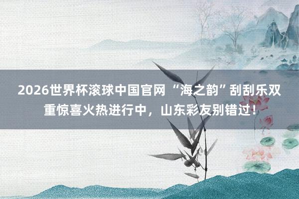 2026世界杯滚球中国官网 “海之韵”刮刮乐双重惊喜火热进行中，山东彩友别错过！