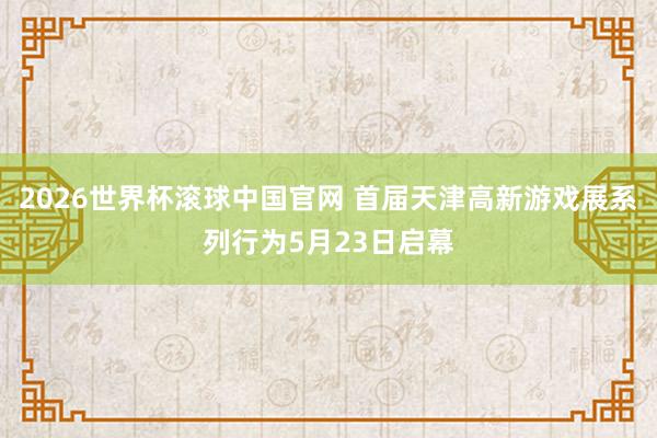 2026世界杯滚球中国官网 首届天津高新游戏展系列行为5月23日启幕