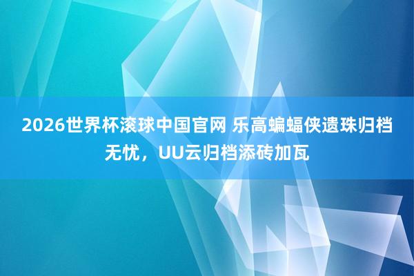 2026世界杯滚球中国官网 乐高蝙蝠侠遗珠归档无忧，UU云归档添砖加瓦