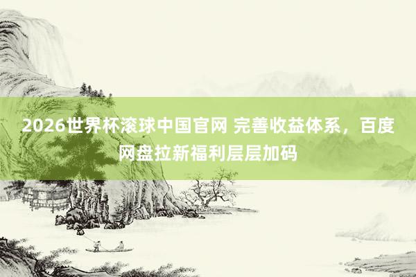 2026世界杯滚球中国官网 完善收益体系，百度网盘拉新福利层层加码