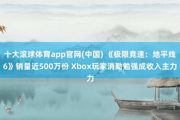 十大滚球体育app官网(中国) 《极限竞速：地平线6》销量近500万份 Xbox玩家消勤勉强成收入主力
