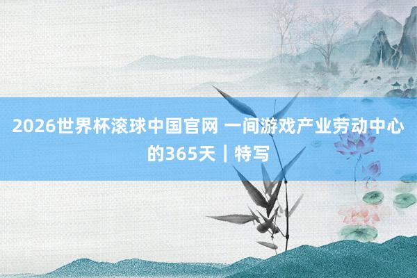 2026世界杯滚球中国官网 一间游戏产业劳动中心的365天｜特写