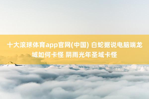 十大滚球体育app官网(中国) 白蛇据说电脑端龙域如何卡怪 阴雨光年圣域卡怪