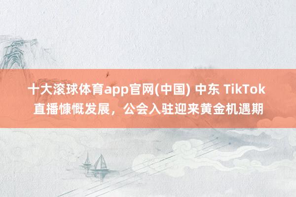 十大滚球体育app官网(中国) 中东 TikTok 直播慷慨发展，公会入驻迎来黄金机遇期