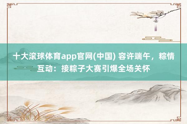 十大滚球体育app官网(中国) 容许端午，粽情互动：接粽子大赛引爆全场关怀