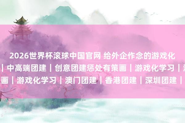 2026世界杯滚球中国官网 给外企作念的游戏化团建|30个开场当作 ④|中高端团建|创意团建惩处有策画|游戏化学习|澳门团建|香港团建|深圳团建|珠海团建