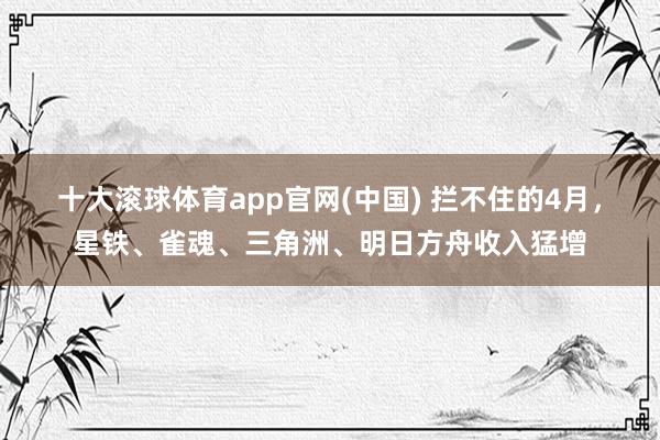 十大滚球体育app官网(中国) 拦不住的4月，星铁、雀魂、三角洲、明日方舟收入猛增