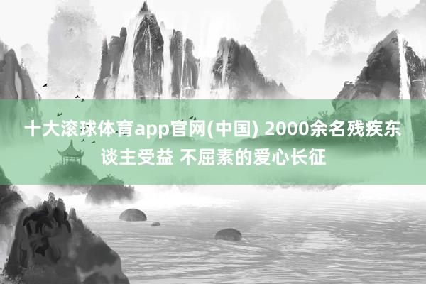 十大滚球体育app官网(中国) 2000余名残疾东谈主受益 不屈素的爱心长征