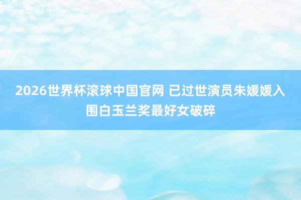 2026世界杯滚球中国官网 已过世演员朱媛媛入围白玉兰奖最好女破碎