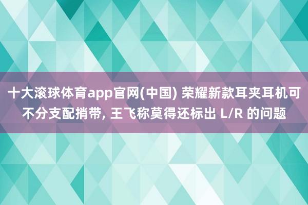 十大滚球体育app官网(中国) 荣耀新款耳夹耳机可不分支配捎带， 王飞称莫得还标出 L/R 的问题