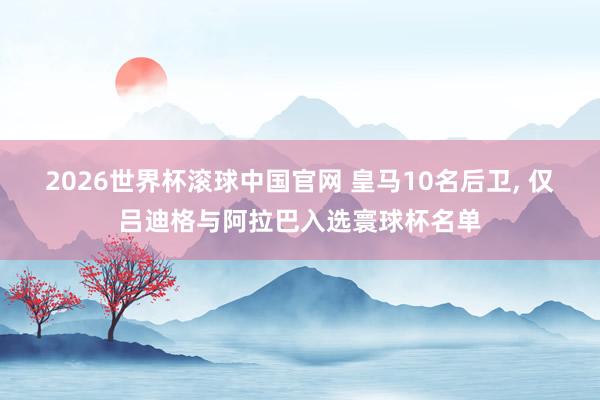 2026世界杯滚球中国官网 皇马10名后卫， 仅吕迪格与阿拉巴入选寰球杯名单