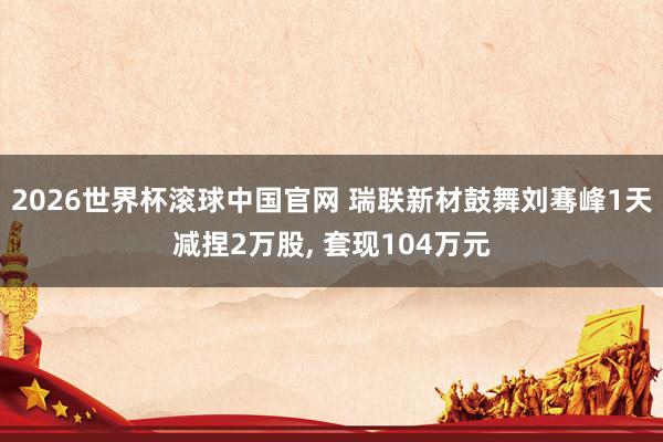 2026世界杯滚球中国官网 瑞联新材鼓舞刘骞峰1天减捏2万股， 套现104万元