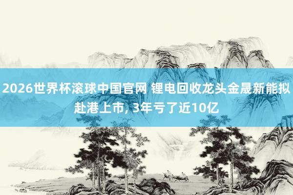 2026世界杯滚球中国官网 锂电回收龙头金晟新能拟赴港上市， 3年亏了近10亿