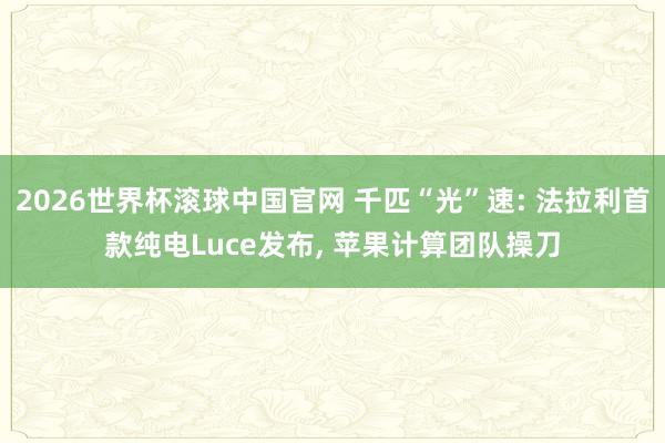 2026世界杯滚球中国官网 千匹“光”速: 法拉利首款纯电Luce发布， 苹果计算团队操刀