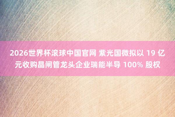 2026世界杯滚球中国官网 紫光国微拟以 19 亿元收购晶闸管龙头企业瑞能半导 100% 股权