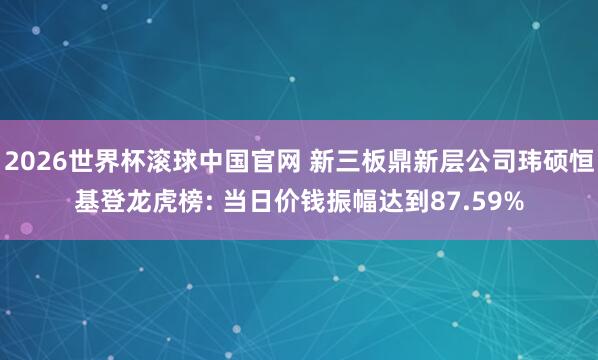 2026世界杯滚球中国官网 新三板鼎新层公司玮硕恒基登龙虎榜: 当日价钱振幅达到87.59%