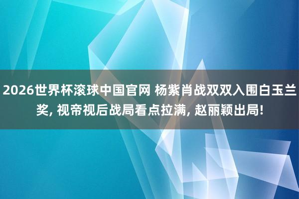 2026世界杯滚球中国官网 杨紫肖战双双入围白玉兰奖, 视帝视后战局看点拉满, 赵丽颖出局!