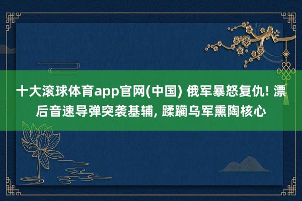 十大滚球体育app官网(中国) 俄军暴怒复仇! 漂后音速导弹突袭基辅， 蹂躏乌军熏陶核心