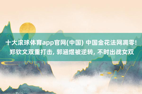 十大滚球体育app官网(中国) 中国金花法网凋零! 郑钦文双重打击， 郭涵煜被逆转， 不时出战女双