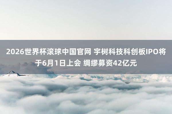 2026世界杯滚球中国官网 宇树科技科创板IPO将于6月1日上会 绸缪募资42亿元
