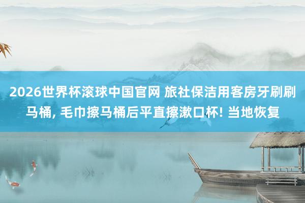 2026世界杯滚球中国官网 旅社保洁用客房牙刷刷马桶, 毛巾擦马桶后平直擦漱口杯! 当地恢复