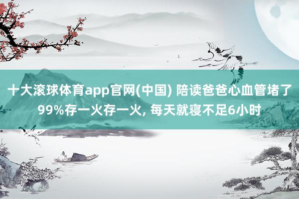 十大滚球体育app官网(中国) 陪读爸爸心血管堵了99%存一火存一火， 每天就寝不足6小时