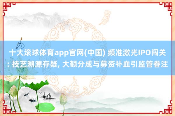 十大滚球体育app官网(中国) 频准激光IPO闯关: 技艺溯源存疑， 大额分成与募资补血引监管眷注