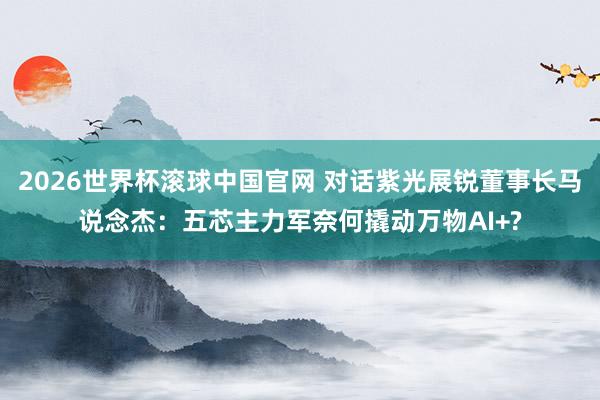 2026世界杯滚球中国官网 对话紫光展锐董事长马说念杰：五芯主力军奈何撬动万物AI+?