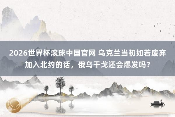 2026世界杯滚球中国官网 乌克兰当初如若废弃加入北约的话，俄乌干戈还会爆发吗？