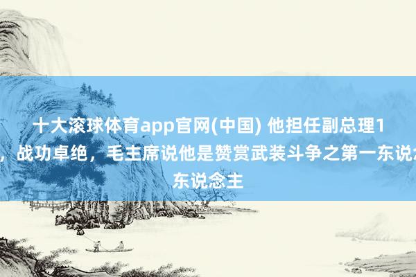 十大滚球体育app官网(中国) 他担任副总理19年，战功卓绝，毛主席说他是赞赏武装斗争之第一东说念主